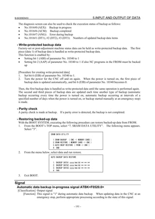 B-64305EN/03 5.INPUT AND OUTPUT OF DATA
- 191 -
The diagnosis screen can also be used to check the execution status of backup as follows:
• No.1016#0 (AEX): Backup in progress
• No.1016#6 (ACM): Backup completed
• No.1016#7 (ANG): Error during backup
• No.1016#1 (DT1), #2 (DT2), #3 (DT3): Numbers of updated backup data items
- Write-protected backup data
Factory-set or post-adjustment machine status data can be held as write-protected backup data. The first
piece (data 1) of backup data is handled as write-protected backup data.
This function is enabled by:
• Setting bit 1 (ABI) of parameter No. 10340 to 1
• Setting bit 2 (AAP) of parameter No. 10340 to 1 if also NC programs in the FROM must be backed
up
[Procedure for creating write-protected data]
1. Set bit 6 (EIB) of parameter No. 10340 to 1.
2. Turn the power for the CNC off and on again. When the power is turned on, the first piece of
backup data is updated automatically, and bit 6 (EIB) of parameter No. 10340 becomes 0.
Then, the first backup data is handled as write-protected data until the same operation is performed again.
The second and third pieces of backup data are updated each time another type of backup (automatic
backup occurring every time the power is turned on, automatic backup occurring at intervals of a
specified number of days when the power is turned on, or backup started manually at an emergency stop)
is made.
- Parity check
A parity check is made at backup. If a parity error is detected, the backup is not completed.
- Restoring backed-up data
With the BOOT SYSTEM, executing the following procedure can restore backed-up data from FROM.
1. From the BOOT’s TOP menu, select “7. SRAM DATA UTILITY”. The following menu appears.
Select ”3”.
2. From the menu below, select data and run restore.
3. Exit BOOT.
Signal
Automatic data backup in-progress signal ATBK<F0520.0>
[Classification] Output signal
[Function] This signal is "1" during automatic data backup. When updating data in the CNC at an
emergency stop, perform appropriate processing according to the state of this signal.
AUTO BACKUP DATA RESTORE
1. BACKUP DATA1 yyyy/mm/dd **:**:**
2. BACKUP DATA2 yyyy/mm/dd **:**:**
3. BACKUP DATA3 yyyy/mm/dd **:**:**
4 END
SRAM DATA UTILITY
1.SRAM BACKUP ( CNC -> MEMORY CARD )
2.SRAM RESTORE ( MEMORY CARD -> CNC )
3.AUTO BKUP RESTORE ( FROM -> CNC )
4. END
 