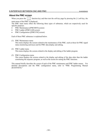 6.INTERFACE BETWEEN CNC AND PMC B-64305EN/03
- 208 -
About the PMC screen
When you press the function key and then turn the soft key page by pressing the [+] soft key, the
main menu of the PMC is displayed.
The PMC main menu offers the following three types of submenus, which are respectively used for
specific purposes.
• PMC Maintenance ([PMCMNT] screen)
• PMC Ladder ([PMCLAD] screen)
• PMC Configuration ([PMCCNF] screen)
Each of these PMC submenus is explained below.
(1) PMC Maintenance menu
This menu displays the screens related to the maintenance of the PMC, such as those for PMC signal
status monitoring and traces and for PMC data display and editing.
(2) PMC Ladder menu
This menu displays the screens related to the display and editing of the ladder program.
(3) PMC Configuration menu
This menu displays the screens related to the display and editing of the data other than the ladder
constituting the sequence program, as well as the screen for setting the PMC functions.
This manual briefly describes the screen of each of the PMC maintenance and PMC ladder menus. For
detailed descriptions and the PMC configuration menu, refer to "PMC Programming Manual
(B-64393EN)."
 