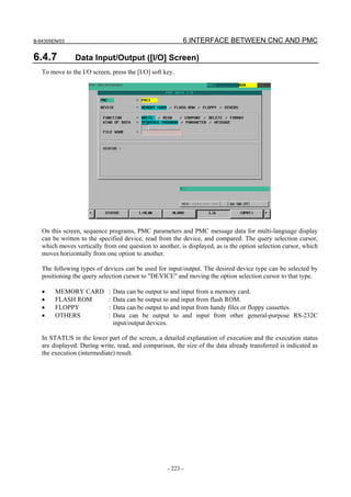 B-64305EN/03 6.INTERFACE BETWEEN CNC AND PMC
- 223 -
6.4.7 Data Input/Output ([I/O] Screen)
To move to the I/O screen, press the [I/O] soft key.
On this screen, sequence programs, PMC parameters and PMC message data for multi-language display
can be written to the specified device, read from the device, and compared. The query selection cursor,
which moves vertically from one question to another, is displayed, as is the option selection cursor, which
moves horizontally from one option to another.
The following types of devices can be used for input/output. The desired device type can be selected by
positioning the query selection cursor to "DEVICE" and moving the option selection cursor to that type.
• MEMORY CARD : Data can be output to and input from a memory card.
• FLASH ROM : Data can be output to and input from flash ROM.
• FLOPPY : Data can be output to and input from handy files or floppy cassettes.
• OTHERS : Data can be output to and input from other general-purpose RS-232C
input/output devices.
In STATUS in the lower part of the screen, a detailed explanation of execution and the execution status
are displayed. During write, read, and comparison, the size of the data already transferred is indicated as
the execution (intermediate) result.
 