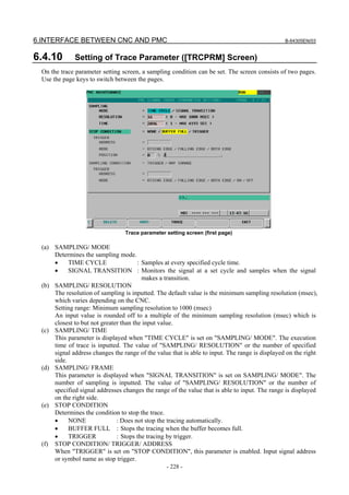 6.INTERFACE BETWEEN CNC AND PMC B-64305EN/03
- 228 -
6.4.10 Setting of Trace Parameter ([TRCPRM] Screen)
On the trace parameter setting screen, a sampling condition can be set. The screen consists of two pages.
Use the page keys to switch between the pages.
Trace parameter setting screen (first page)
(a) SAMPLING/ MODE
Determines the sampling mode.
• TIME CYCLE : Samples at every specified cycle time.
• SIGNAL TRANSITION : Monitors the signal at a set cycle and samples when the signal
makes a transition.
(b) SAMPLING/ RESOLUTION
The resolution of sampling is inputted. The default value is the minimum sampling resolution (msec),
which varies depending on the CNC.
Setting range: Minimum sampling resolution to 1000 (msec)
An input value is rounded off to a multiple of the minimum sampling resolution (msec) which is
closest to but not greater than the input value.
(c) SAMPLING/ TIME
This parameter is displayed when "TIME CYCLE" is set on "SAMPLING/ MODE". The execution
time of trace is inputted. The value of "SAMPLING/ RESOLUTION" or the number of specified
signal address changes the range of the value that is able to input. The range is displayed on the right
side.
(d) SAMPLING/ FRAME
This parameter is displayed when "SIGNAL TRANSITION" is set on SAMPLING/ MODE". The
number of sampling is inputted. The value of "SAMPLING/ RESOLUTION" or the number of
specified signal addresses changes the range of the value that is able to input. The range is displayed
on the right side.
(e) STOP CONDITION
Determines the condition to stop the trace.
• NONE : Does not stop the tracing automatically.
• BUFFER FULL : Stops the tracing when the buffer becomes full.
• TRIGGER : Stops the tracing by trigger.
(f) STOP CONDITION/ TRIGGER/ ADDRESS
When "TRIGGER" is set on "STOP CONDITION", this parameter is enabled. Input signal address
or symbol name as stop trigger.
 