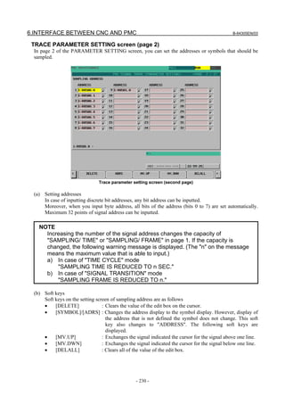 6.INTERFACE BETWEEN CNC AND PMC B-64305EN/03
- 230 -
TRACE PARAMETER SETTING screen (page 2)
In page 2 of the PARAMETER SETTING screen, you can set the addresses or symbols that should be
sampled.
Trace parameter setting screen (second page)
(a) Setting addresses
In case of inputting discrete bit addresses, any bit address can be inputted.
Moreover, when you input byte address, all bits of the address (bits 0 to 7) are set automatically.
Maximum 32 points of signal address can be inputted.
NOTE
Increasing the number of the signal address changes the capacity of
"SAMPLING/ TIME" or "SAMPLING/ FRAME" in page 1. If the capacity is
changed, the following warning message is displayed. (The "n" on the message
means the maximum value that is able to input.)
a) In case of "TIME CYCLE" mode
"SAMPLING TIME IS REDUCED TO n SEC."
b) In case of "SIGNAL TRANSITION" mode
"SAMPLING FRAME IS REDUCED TO n."
(b) Soft keys
Soft keys on the setting screen of sampling address are as follows
• [DELETE] : Clears the value of the edit box on the cursor.
• [SYMBOL]/[ADRS] : Changes the address display to the symbol display. However, display of
the address that is not defined the symbol does not change. This soft
key also changes to "ADDRESS". The following soft keys are
displayed.
• [MV.UP] : Exchanges the signal indicated the cursor for the signal above one line.
• [MV.DWN] : Exchanges the signal indicated the cursor for the signal below one line.
• [DELALL] : Clears all of the value of the edit box.
 