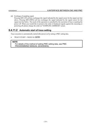 B-64305EN/03 6.INTERFACE BETWEEN CNC AND PMC
- 235 -
(d) Exchange of sampling signal
Pressing [MV.UP] soft key exchanges the signal indicated by the signal cursor for the signal one line
above. Pressing [MV.DWN] soft key exchanges the signal indicated by the signal cursor for the
signal one line below. The result of the operation is cancelled by the execution of trace or putting the
power off. When you would like to preserve the order of displayed signals against the executing or
powering off, please change the order on "SAMPLING ADDRESS" screen.
6.4.11.2 Automatic start of trace setting
Trace execution is automatically started after power-on by setting a PMC setting data.
• TRACE START = MANUAL/AUTO
NOTE
For details of the method of setting PMC setting data, see PMC
PROGRAMMING MANUAL (B-64393EN).
 