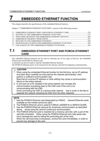 7.EMBEDDED ETHERNET FUNCTION B-64305EN/03
- 276 -
7 EMBEDDED ETHERNET FUNCTION
This chapter describes the specifications of the embedded Ethernet function.
Chapter 7, "EMBEDDED ETHERNET FUNCTION", consists of the following sections:
7.1 EMBEDDED ETHERNET PORT AND PCMCIA ETHERNET CARD ........................................276
7.2 SETTING UP THE EMBEDDED ETHERNET FUNCTION .........................................................277
7.3 SWITCHING BETWEEN THE EMBEDDED ETHERNET DEVICES.........................................289
7.4 EMBEDDED ETHERNET OPERATIONS .....................................................................................291
7.5 RESTART OF THE EMBEDDED ETHERNET .............................................................................299
7.6 MAINTENANCE SCREEN FOR EMBEDDED ETHERNET FUNCTION...................................299
7.7 LOG SCREEN OF THE EMBEDDED ETHERNET FUNCTION..................................................303
7.1 EMBEDDED ETHERNET PORT AND PCMCIA ETHERNET
CARD
The embedded Ethernet function can be used by selecting one of two types of devices: the embedded
Ethernet port and PCMCIA Ethernet card.
A selection can also be made to stop the embedded Ethernet function.
The PCMCIA Ethernet card is to be inserted into the memory card slot for temporary communication.
CAUTION
1 When using the embedded Ethernet function for the first time, set an IP address
and other items carefully as instructed by the network administrator, then
perform a sufficient communication test.
Note that an incorrect IP address or other setting may cause a communication
failure on the entire network.
2 A unit such as a PC situated in the same network can increase the
communication processing load on the CNC even if the unit is not
communicating with the CNC.
Avoid connecting the CNC to a factory-wide network. Use a router or the like to
separate the network including the CNC from the other networks.
NOTE
1 Use the PCMCIA Ethernet card designated by FANUC. General Ethernet cards
available on the market cannot be used.
2 The PCMCIA Ethernet card is used for FANUC LADDER-III or SERVO GUIDE.
3 Use the PCMCIA Ethernet card just for temporary communication as described
above. Avoid using the card for continuous communication.
4 The PCMCIA Ethernet card is inserted into a memory card slot, with a part of the
card left uninserted. When using the PCMCIA Ethernet card, take great care
not to damage the card by hitting the protruding part of the card.
When the card becomes unnecessary, remove the card immediately, in order to
prevent any damage to the card.
 