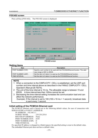 B-64305EN/03 7.EMBEDDED ETHERNET FUNCTION
- 279 -
FOCAS2 screen
Press soft key [FOCAS2]. The FOCAS2 screen is displayed.
FOCAS2 screen
Setting items
Item Description
PORT NUMBER (TCP) Specify a port number to be used with the FOCAS2/Ethernet function. The valid
input range is 5001 to 65535.
PORT NUMBER (UDP) Set this item to 0 when it is used as the FOCAS2/Ethernet function.
TIME INTERVAL Set this item to 0 when it is used as the FOCAS2/Ethernet function.
NOTE
1 When a connection to the CIMPLICITY i CELL is established, set the UDP port
number and time interval above as described in the FANUC CIMPLICITY i CELL
Operator's Manual (B-75074).
2 The unit of the time interval is 10 ms. The allowable range is between 10 and
65535. A time interval less than 100ms cannot be set.
3 Decreasing the time interval setting increases the communication load and can
affect the network performance.
Example) If the interval is set to 100 (100 x 10 ms = 1 second), broadcast data
is sent every 1 second.
Initial setting of the PCMCIA Ethernet card
The PCMCIA Ethernet card is factory-set to the following default values, for ease of connection with
SERVO GUIDE or FANUC LADDER-III.
IP ADDRESS : 192.168.1.1
SUBNET MASK : 255.255.255.0
ROUTER IP ADDRESS : None
PORT NUMBER (TCP) : 8193
PORT NUMBER (UDP) : 0
TIME INTERVAL : 0
If a specified IP address is changed to a blank (space), the specified setting is reset to the default value.
The embedded Ethernet port does not have a default value.
 