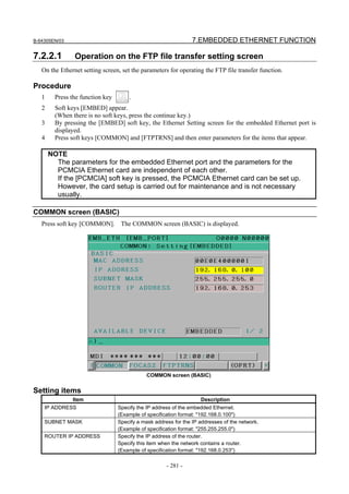 B-64305EN/03 7.EMBEDDED ETHERNET FUNCTION
- 281 -
7.2.2.1 Operation on the FTP file transfer setting screen
On the Ethernet setting screen, set the parameters for operating the FTP file transfer function.
Procedure
1 Press the function key .
2 Soft keys [EMBED] appear.
(When there is no soft keys, press the continue key.)
3 By pressing the [EMBED] soft key, the Ethernet Setting screen for the embedded Ethernet port is
displayed.
4 Press soft keys [COMMON] and [FTPTRNS] and then enter parameters for the items that appear.
NOTE
The parameters for the embedded Ethernet port and the parameters for the
PCMCIA Ethernet card are independent of each other.
If the [PCMCIA] soft key is pressed, the PCMCIA Ethernet card can be set up.
However, the card setup is carried out for maintenance and is not necessary
usually.
COMMON screen (BASIC)
Press soft key [COMMON]. The COMMON screen (BASIC) is displayed.
COMMON screen (BASIC)
Setting items
Item Description
IP ADDRESS Specify the IP address of the embedded Ethernet.
(Example of specification format: "192.168.0.100")
SUBNET MASK Specify a mask address for the IP addresses of the network.
(Example of specification format: "255.255.255.0")
ROUTER IP ADDRESS Specify the IP address of the router.
Specify this item when the network contains a router.
(Example of specification format: "192.168.0.253")
 
