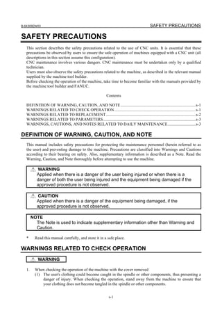 B-64305EN/03 SAFETY PRECAUTIONS
s-1
SAFETY PRECAUTIONS
This section describes the safety precautions related to the use of CNC units. It is essential that these
precautions be observed by users to ensure the safe operation of machines equipped with a CNC unit (all
descriptions in this section assume this configuration).
CNC maintenance involves various dangers. CNC maintenance must be undertaken only by a qualified
technician.
Users must also observe the safety precautions related to the machine, as described in the relevant manual
supplied by the machine tool builder.
Before checking the operation of the machine, take time to become familiar with the manuals provided by
the machine tool builder and FANUC.
Contents
DEFINITION OF WARNING, CAUTION, AND NOTE.........................................................................s-1
WARNINGS RELATED TO CHECK OPERATION...............................................................................s-1
WARNINGS RELATED TO REPLACEMENT.......................................................................................s-2
WARNINGS RELATED TO PARAMETERS..........................................................................................s-3
WARNINGS, CAUTIONS, AND NOTES RELATED TO DAILY MAINTENANCE...........................s-3
DEFINITION OF WARNING, CAUTION, AND NOTE
This manual includes safety precautions for protecting the maintenance personnel (herein referred to as
the user) and preventing damage to the machine. Precautions are classified into Warnings and Cautions
according to their bearing on safety. Also, supplementary information is described as a Note. Read the
Warning, Caution, and Note thoroughly before attempting to use the machine.
WARNING
Applied when there is a danger of the user being injured or when there is a
danger of both the user being injured and the equipment being damaged if the
approved procedure is not observed.
CAUTION
Applied when there is a danger of the equipment being damaged, if the
approved procedure is not observed.
NOTE
The Note is used to indicate supplementary information other than Warning and
Caution.
* Read this manual carefully, and store it in a safe place.
WARNINGS RELATED TO CHECK OPERATION
WARNING
1. When checking the operation of the machine with the cover removed
(1) The user's clothing could become caught in the spindle or other components, thus presenting a
danger of injury. When checking the operation, stand away from the machine to ensure that
your clothing does not become tangled in the spindle or other components.
 