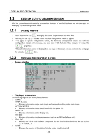 1.DISPLAY AND OPERATION B-64305EN/03
- 12 -
1.2 SYSTEM CONFIGURATION SCREEN
After the system has started normally, you can find the types of installed hardware and software types by
displaying a system configuration screen.
1.2.1 Display Method
1 Press the function key to display the screen for parameters and other data.
2 Pressing the soft key [SYSTEM] causes a system configuration screen to appear.
3 Two types of system configuration screen, the hardware configuration screen and software
configuration screen, are provided, and you can switch between these screens by using the
page keys.
When all information cannot be displayed on one page of the screen, you can switch to the next page
by using the keys.
1.2.2 Hardware Configuration Screen
- Screen display
- Displayed information
The following explains the displayed information:
1. NAME
MAIN BOARD
• Displays information on the main board, and cards and modules on the main board.
OPTION BOARD
• Displays information on the board installed in the option slot.
DISPLAY
• Displays information on the display unit.
OTHERS
• Displays information on other components (such as an MDI and a basic unit).
2. ID-1, ID-2
• Displays the ID of each hardware component. For the details of the hardware ID, see section
2.5 or section 3.5.
3. SLOT
• Displays the number of the slot in which the option board is inserted.
 