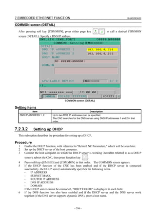 7.EMBEDDED ETHERNET FUNCTION B-64305EN/03
- 286 -
COMMON screen (DETAIL)
After pressing soft key [COMMON], press either page key to call a desired COMMON
screen (DETAIL). Specify a DNS IP address.
COMMON screen (DETAIL)
Setting items
Item Description
DNS IP ADDRESS 1, 2 Up to two DNS IP addresses can be specified.
The CNC searches for the DNS server using DNS IP addresses 1 and 2 in that
order.
7.2.3.2 Setting up DHCP
This subsection describes the procedure for setting up a DHCP.
Procedure
1 Enable the DHCP function, with reference to "Related NC Parameters," which will be seen later.
2 Set up the DHCP server of the host computer.
3 Connect the host computer on which the DHCP server is working (hereafter referred to as a DHCP
server), reboot the CNC, then press function key .
4 Press soft keys [EMBED] and [COMMON] in that order. The COMMON screen appears.
5 If the DHCP function of the CNC has been enabled and if the DHCP server is connected
successfully, the DHCP server automatically specifies the following items.
- IP ADDRESS
- SUBNET MASK
- ROUTER IP ADDRESS
- DNS IP ADDRESS
- DOMAIN
If the DHCP server cannot be connected, "DHCP ERROR" is displayed in each field.
6 If the DNS function has also been enabled and if the DHCP server and the DNS server work
together (if the DNS server supports dynamic DNS), enter a host name.
 