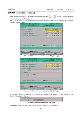 B-64305EN/03 7.EMBEDDED ETHERNET FUNCTION
- 287 -
COMMON screen (basic and detail)
After pressing soft key [COMMON], press either page key to call a desired Ethernet
common setting screen (basic, detail).
If the DHCP server is connected successfully and if the setting data can be obtained, the screen is
displayed as shown below.
When the DHCP server is connected successfully (1st page)
When the DHCP server is connected successfully (2nd page)
If the host name is not specified, the CNC automatically assigns a host name in the
"NC-<MAC-address>" format.
Example of automatically assigned host name
If the DHCP server cannot be connected, the screen is displayed as shown below.
 