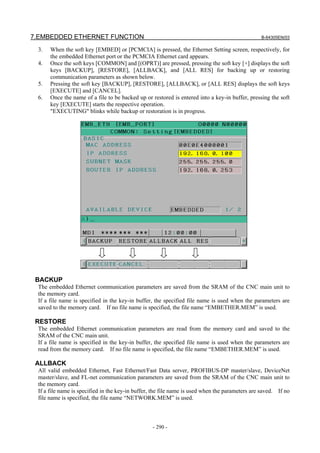 7.EMBEDDED ETHERNET FUNCTION B-64305EN/03
- 290 -
3. When the soft key [EMBED] or [PCMCIA] is pressed, the Ethernet Setting screen, respectively, for
the embedded Ethernet port or the PCMCIA Ethernet card appears.
4. Once the soft keys [COMMON] and [(OPRT)] are pressed, pressing the soft key [+] displays the soft
keys [BACKUP], [RESTORE], [ALLBACK], and [ALL RES] for backing up or restoring
communication parameters as shown below.
5. Pressing the soft key [BACKUP], [RESTORE], [ALLBACK], or [ALL RES] displays the soft keys
[EXECUTE] and [CANCEL].
6. Once the name of a file to be backed up or restored is entered into a key-in buffer, pressing the soft
key [EXECUTE] starts the respective operation.
"EXECUTING" blinks while backup or restoration is in progress.
BACKUP
The embedded Ethernet communication parameters are saved from the SRAM of the CNC main unit to
the memory card.
If a file name is specified in the key-in buffer, the specified file name is used when the parameters are
saved to the memory card. If no file name is specified, the file name “EMBETHER.MEM” is used.
RESTORE
The embedded Ethernet communication parameters are read from the memory card and saved to the
SRAM of the CNC main unit.
If a file name is specified in the key-in buffer, the specified file name is used when the parameters are
read from the memory card. If no file name is specified, the file name “EMBETHER.MEM” is used.
ALLBACK
All valid embedded Ethernet, Fast Ethernet/Fast Data server, PROFIBUS-DP master/slave, DeviceNet
master/slave, and FL-net communication parameters are saved from the SRAM of the CNC main unit to
the memory card.
If a file name is specified in the key-in buffer, the file name is used when the parameters are saved. If no
file name is specified, the file name “NETWORK.MEM” is used.
 