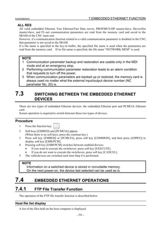 B-64305EN/03 7.EMBEDDED ETHERNET FUNCTION
- 291 -
ALL RES
All valid embedded Ethernet, Fast Ethernet/Fast Data server, PROFIBUS-DP master/slave, DeviceNet
master/slave, and FL-net communication parameters are read from the memory card and saved to the
SRAM of the CNC main unit.
However, if a communication function related to a valid communication parameter is disabled in the CNC,
that parameter is not saved to the SRAM.
If a file name is specified in the key-in buffer, the specified file name is used when the parameters are
read from the memory card. If no file name is specified, the file name “NETWORK.MEM” is used.
NOTE
1 Communication parameter backup and restoration are usable only in the MDI
mode and at an emergency stop.
2 Performing communication parameter restoration leads to an alarm condition
that requests to turn off the power.
3 When communication parameters are backed up or restored, the memory card is
always used no matter what the external input/output device number (NC
parameter No. 20) is.
7.3 SWITCHING BETWEEN THE EMBEDDED ETHERNET
DEVICES
There are two types of embedded Ethernet devices: the embedded Ethernet port and PCMCIA Ethernet
card.
Screen operation is required to switch between these two types of devices.
Procedure
1 Press the function key .
2 Soft keys [EMBED] and [PCMCIA] appear.
(When there is no soft keys, press the continue key.)
3 Press soft key [EMBED] or [PCMCIA], press soft key [COMMON], and then press [(OPRT)] to
display soft key [EMB/PCM].
4 Pressing soft key [EMB/PCM] switches between enabled devices.
• If you want to execute the switchover, press soft key [EXECUTE].
• If you do not want to execute the switchover, press soft key [CANCEL].
5 The valid devices are switched each time Step 4 is performed.
NOTE
Information on a switched device is stored in nonvolatile memory.
On the next power-on, the device last selected can be used as is.
7.4 EMBEDDED ETHERNET OPERATIONS
7.4.1 FTP File Transfer Function
The operation of the FTP file transfer function is described below.
Host file list display
A list of the files held on the host computer is displayed.
 
