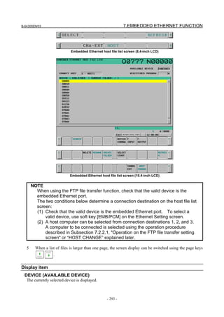 B-64305EN/03 7.EMBEDDED ETHERNET FUNCTION
- 293 -
Embedded Ethernet host file list screen (8.4-inch LCD)
Embedded Ethernet host file list screen (10.4-inch LCD)
NOTE
When using the FTP file transfer function, check that the valid device is the
embedded Ethernet port.
The two conditions below determine a connection destination on the host file list
screen:
(1) Check that the valid device is the embedded Ethernet port. To select a
valid device, use soft key [EMB/PCM] on the Ethernet Setting screen.
(2) A host computer can be selected from connection destinations 1, 2, and 3.
A computer to be connected is selected using the operation procedure
described in Subsection 7.2.2.1, "Operation on the FTP file transfer setting
screen" or “HOST CHANGE” explained later.
5 When a list of files is larger than one page, the screen display can be switched using the page keys
.
Display item
DEVICE (AVAILABLE DEVICE)
The currently selected device is displayed.
 
