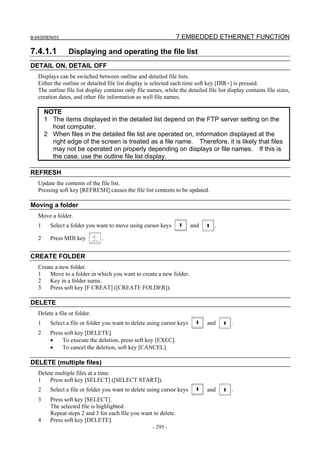 B-64305EN/03 7.EMBEDDED ETHERNET FUNCTION
- 295 -
7.4.1.1 Displaying and operating the file list
DETAIL ON, DETAIL OFF
Displays can be switched between outline and detailed file lists.
Either the outline or detailed file list display is selected each time soft key [DIR+] is pressed.
The outline file list display contains only file names, while the detailed file list display contains file sizes,
creation dates, and other file information as well file names.
NOTE
1 The items displayed in the detailed list depend on the FTP server setting on the
host computer.
2 When files in the detailed file list are operated on, information displayed at the
right edge of the screen is treated as a file name. Therefore, it is likely that files
may not be operated on properly depending on displays or file names. If this is
the case, use the outline file list display.
REFRESH
Update the contents of the file list.
Pressing soft key [REFRESH] causes the file list contents to be updated.
Moving a folder
Move a folder.
1 Select a folder you want to move using cursor keys and .
2 Press MDI key .
CREATE FOLDER
Create a new folder.
1 Move to a folder in which you want to create a new folder.
2 Key in a folder name.
3 Press soft key [F CREAT] ([CREATE FOLDER]).
DELETE
Delete a file or folder.
1 Select a file or folder you want to delete using cursor keys and .
2 Press soft key [DELETE].
• To execute the deletion, press soft key [EXEC].
• To cancel the deletion, soft key [CANCEL].
DELETE (multiple files)
Delete multiple files at a time.
1 Press soft key [SELECT] ([SELECT START]).
2 Select a file or folder you want to delete using cursor keys and .
3 Press soft key [SELECT].
The selected file is highlighted.
Repeat steps 2 and 3 for each file you want to delete.
4 Press soft key [DELETE].
 