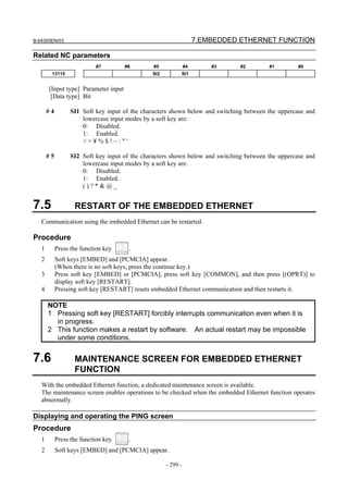 B-64305EN/03 7.EMBEDDED ETHERNET FUNCTION
- 299 -
Related NC parameters
#7 #6 #5 #4 #3 #2 #1 #0
13115 SI2 SI1
[Input type] Parameter input
[Data type] Bit
# 4 SI1 Soft key input of the characters shown below and switching between the uppercase and
lowercase input modes by a soft key are:
0: Disabled.
1: Enabled.
< > ¥ % $ ! ~ : " '
# 5 SI2 Soft key input of the characters shown below and switching between the uppercase and
lowercase input modes by a soft key are:
0: Disabled.
1: Enabled.
( ) ? * & @ _
7.5 RESTART OF THE EMBEDDED ETHERNET
Communication using the embedded Ethernet can be restarted.
Procedure
1 Press the function key .
2 Soft keys [EMBED] and [PCMCIA] appear.
(When there is no soft keys, press the continue key.)
3 Press soft key [EMBED] or [PCMCIA], press soft key [COMMON], and then press [(OPRT)] to
display soft key [RESTART].
4 Pressing soft key [RESTART] resets embedded Ethernet communication and then restarts it.
NOTE
1 Pressing soft key [RESTART] forcibly interrupts communication even when it is
in progress.
2 This function makes a restart by software. An actual restart may be impossible
under some conditions.
7.6 MAINTENANCE SCREEN FOR EMBEDDED ETHERNET
FUNCTION
With the embedded Ethernet function, a dedicated maintenance screen is available.
The maintenance screen enables operations to be checked when the embedded Ethernet function operates
abnormally.
Displaying and operating the PING screen
Procedure
1 Press the function key .
2 Soft keys [EMBED] and [PCMCIA] appear.
 