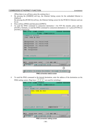 7.EMBEDDED ETHERNET FUNCTION B-64305EN/03
- 300 -
(When there is no soft keys, press the continue key.)
3 By pressing the [EMBED] soft key, the Ethernet Setting screen for the embedded Ethernet is
displayed.
By pressing the [PCMCIA] soft key, the Ethernet Setting screen for the PCMCIA Ethernet card can
be set.
4 Press soft key [PING] and then press [(OPRT)].
5 To send the PING command to connection destination 1 for FTP file transfer, press soft key
[P.FTP1]. Similarly, to send the PING command to connection destination 2 or 3, press [P.FTP2] or
[P.FTP3], respectively.
PING connection status screen
6 To send the PING command to the desired destination, enter the address of the destination on the
PING setting screen. (Page keys are used for switching.)
PING connection setting screen
 