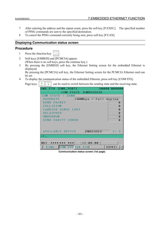 B-64305EN/03 7.EMBEDDED ETHERNET FUNCTION
- 301 -
7 After entering the address and the repeat count, press the soft key [P.EXEC]. The specified number
of PING commands are sent to the specified destination.
8 To cancel the PING command currently being sent, press soft key [P.CAN].
Displaying Communication status screen
Procedure
1 Press the function key .
2 Soft keys [EMBED] and [PCMCIA] appear.
(When there is no soft keys, press the continue key.)
3 By pressing the [EMBED] soft key, the Ethernet Setting screen for the embedded Ethernet is
displayed.
By pressing the [PCMCIA] soft key, the Ethernet Setting screen for the PCMCIA Ethernet card can
be set.
4 To display the communication status of the embedded Ethernet, press soft key [COM STS].
Page keys can be used to switch between the sending state and the receiving state.
Communication status screen (1st page)
 