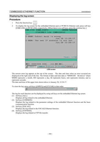 7.EMBEDDED ETHERNET FUNCTION B-64305EN/03
- 304 -
Displaying the log screen
Procedure
1 Press the function key .
2 To display the log screen for the embedded Ethernet port or PCMCIA Ethernet card, press soft key
[EMB LOG] or [PCM LOG], respectively. (When there is no soft keys, press the continue key.)
LOG screen
The newest error log appears at the top of the screen. The date and time when an error occurred are
displayed at the right end of the line. The format of date and time data is “MMM.DD hh:mm:ss” where
MMM represents a month, DD represents a day, hh represents hours, mm represents minutes, and ss
represents seconds.
The date and time of the upper item shown above is January 28, 12:28:17.
To clear the log, press soft keys [(OPRT)] and [CLEAR] in that order.
The log for each function can be displayed by using soft keys on the embedded Ethernet log screen.
(1) Soft key [ALL]
Displays all log related to the embedded Ethernet.
(2) Soft key [COMMON]
Displays the log related to the parameter settings of the embedded Ethernet function and the basic
communication function.
(3) Soft key [FOCAS2]
Displays the log related to the FOCAS2/Ethernet function.
(4) Soft key [FTPTRNS]
Displays the log related to FTP file transfer.
 