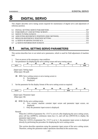 B-64305EN/03 8.DIGITAL SERVO
- 307 -
8 DIGITAL SERVO
This chapter describes servo tuning screen required for maintenance of digital servo and adjustment of
reference position.
8.1 INITIAL SETTING SERVO PARAMETERS.................................................................................307
8.2 FSSB DISPLAY AND SETTING SCREEN....................................................................................316
8.3 SERVO TUNING SCREEN.............................................................................................................322
8.4 ADJUSTING REFERENCE POSITION (DOG METHOD)............................................................328
8.5 DOGLESS REFERENCE POSITION SETTING ............................................................................330
8.6 αi SERVO WARNING INTERFACE..............................................................................................332
8.7 αi SERVO INFORMATION SCREEN............................................................................................333
8.1 INITIAL SETTING SERVO PARAMETERS
This section describes how to set initial servo parameters, which is used for field adjustment of machine
tool.
1. Turn on power at the emergency stop condition.
2. Set parameters for displaying the servo setting screen and servo tuning screen.
#7 #6 #5 #4 #3 #2 #1 #0
3111 SVS
[Input type] Setting input
[Data type] Bit path
#0 SVS Servo setting screen or servo tuning screen is:
0: Not displayed.
1: Displayed.
3. Set the parameter for the display format of the servo setting screen as required.
#7 #6 #5 #4 #3 #2 #1 #0
13117 SVO
[Input type] Parameter input
[Data type] Bit
#2 SVO On the servo setting screen,
0: Two screens, machine constant input screen and parameter input screen, are
displayed.
1: Only the parameter input screen is displayed.
Remark
When bit 2 (SVO) of parameter No. 13117 is set to 0, after displaying the servo setting screen,
press soft key [(OPRT)], continuous menu key [+], and soft key [SWITCH] to display the
parameter input screen.
When bit 2 (SVO) of parameter No. 13117 is set to 1, the parameter input screen is displayed
directly by performing the procedure for displaying the servo setting screen.
This section describes operations using the parameter input screen of the servo setting screen.
Therefore, setting this parameter makes operations described in this section easy.
 