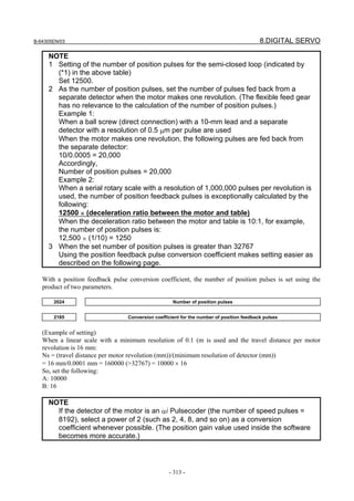 B-64305EN/03 8.DIGITAL SERVO
- 313 -
NOTE
1 Setting of the number of position pulses for the semi-closed loop (indicated by
(*1) in the above table)
Set 12500.
2 As the number of position pulses, set the number of pulses fed back from a
separate detector when the motor makes one revolution. (The flexible feed gear
has no relevance to the calculation of the number of position pulses.)
Example 1:
When a ball screw (direct connection) with a 10-mm lead and a separate
detector with a resolution of 0.5 μm per pulse are used
When the motor makes one revolution, the following pulses are fed back from
the separate detector:
10/0.0005 = 20,000
Accordingly,
Number of position pulses = 20,000
Example 2:
When a serial rotary scale with a resolution of 1,000,000 pulses per revolution is
used, the number of position feedback pulses is exceptionally calculated by the
following:
12500 × (deceleration ratio between the motor and table)
When the deceleration ratio between the motor and table is 10:1, for example,
the number of position pulses is:
12,500 × (1/10) = 1250
3 When the set number of position pulses is greater than 32767
Using the position feedback pulse conversion coefficient makes setting easier as
described on the following page.
With a position feedback pulse conversion coefficient, the number of position pulses is set using the
product of two parameters.
2024 Number of position pulses
2185 Conversion coefficient for the number of position feedback pulses
(Example of setting)
When a linear scale with a minimum resolution of 0.1 (m is used and the travel distance per motor
revolution is 16 mm:
Ns = (travel distance per motor revolution (mm))/(minimum resolution of detector (mm))
= 16 mm/0.0001 mm = 160000 (>32767) = 10000 × 16
So, set the following:
A: 10000
B: 16
NOTE
If the detector of the motor is an αi Pulsecoder (the number of speed pulses =
8192), select a power of 2 (such as 2, 4, 8, and so on) as a conversion
coefficient whenever possible. (The position gain value used inside the software
becomes more accurate.)
 