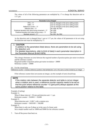 B-64305EN/03 8.DIGITAL SERVO
- 315 -
The values of all of the following parameters are multiplied by 17 to change the detection unit to
1/17 μm:
Parameter to be changed
FFG × 17
CMR × 17
Reference counter × 17
Effective area × 17
Positional deviation limit value during movement × 17
Positional deviation limit value during a stop × 17
Backlash amount × 17
Can be changed on the servo setting screen.
Can be changed on the servo setting screen.
Can be changed on the servo setting screen.
No.1826, No.1827
No.1828
No.1829
No.1851, No.1852
As the detection unit is changed from 1 μm to 1/17 μm, the values of all parameters to be set using
the detection unit must be multiplied by 17.
CAUTION
In addition to the parameters listed above, there are parameters to be set using
the detection unit.
For detailed descriptions, refer to [Unit of data] in each parameter description in
the Parameter Manual (B-64310EN).
This change eliminates an error between the required number of position pulses per motor revolution
and the reference counter.
Required number of position pulses per motor revolution = 20000
Reference counter = 20000
(b) For the closed loop
Reference counter = Z phase (reference position) interval/detection unit or the same number divided by an integer
If the reference counter does not assume an integer, see the example of semi-closed loop.
NOTE
If the rotation ratio between the separate detector and table is not an integer
when a rotation axis is used, a reference counter capacity needs to be set so
that the point where reference counter = 0 (grid point) always appears at the
same position relative to the table.
Example of setting)
Example 1)
When Z phase interval = 50 mm and detection unit = 1 μm
Reference counter = 50,000/1 = 50,000
Example 2)
When detection unit = 0.001° with a rotation axis
Reference counter = 360/0.001 = 360,000
Example 3)
When there is only one Z phase as in the case of a linear scale
Set a simple number such as 10000 and 50000 for the reference counter.
7. Turn off the power then back on.
 