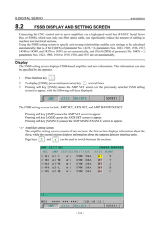8.DIGITAL SERVO B-64305EN/03
- 316 -
8.2 FSSB DISPLAY AND SETTING SCREEN
Connecting the CNC control unit to servo amplifiers via a high-speed serial bus (FANUC Serial Servo
Bus, or FSSB), which uses only one fiber optics cable, can significantly reduce the amount of cabling in
machine tool electrical sections.
Using the FSSB setting screen to specify axis-to-amp relationships enables axis settings to be calculated
automatically; that is, if bit 0 (DFS) of parameter No. 14476 = 0, parameters Nos. 1023, 1905, 1936, 1937,
14340 to 14349, and 14376 to 14391 are set automatically, and if bit 0 (DFS) of parameter No. 14476 = 1,
parameters Nos. 1023, 1905, 1910 to 1919, 1936, and 1937 are set automatically.
Display
The FSSB setting screen displays FSSB-based amplifier and axis information. This information can also
be specified by the operator.
1 Press function key .
2 To display [FSSB], press continuous menu key several times.
3 Pressing soft key [FSSB] causes the AMP SET screen (or the previously selected FSSB setting
screen) to appear, with the following soft keys displayed.
The FSSB setting screens include: AMP SET, AXIS SET, and AMP MAINTENANCE.
Pressing soft key [AMP] causes the AMP SET screen to appear.
Pressing soft key [AXIS] causes the AXIS SET screen to appear.
Pressing soft key [MAINTE] causes the AMP MAINTENANCE screen to appear.
<1> Amplifier setting screen
The amplifier setting screen consists of two sections: the first section displays information about the
slave, while the second section displays information about the separate detector interface units.
Page keys and can be used to switch between the sections.
 