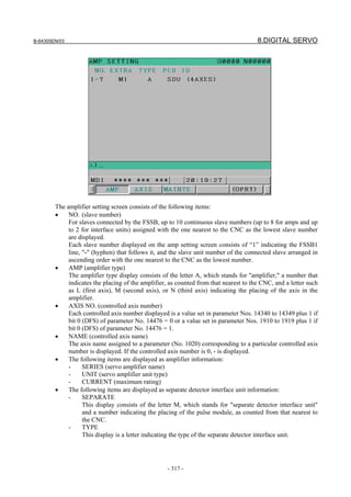 B-64305EN/03 8.DIGITAL SERVO
- 317 -
The amplifier setting screen consists of the following items:
• NO. (slave number)
For slaves connected by the FSSB, up to 10 continuous slave numbers (up to 8 for amps and up
to 2 for interface units) assigned with the one nearest to the CNC as the lowest slave number
are displayed.
Each slave number displayed on the amp setting screen consists of “1” indicating the FSSB1
line, "-" (hyphen) that follows it, and the slave unit number of the connected slave arranged in
ascending order with the one nearest to the CNC as the lowest number.
• AMP (amplifier type)
The amplifier type display consists of the letter A, which stands for "amplifier," a number that
indicates the placing of the amplifier, as counted from that nearest to the CNC, and a letter such
as L (first axis), M (second axis), or N (third axis) indicating the placing of the axis in the
amplifier.
• AXIS NO. (controlled axis number)
Each controlled axis number displayed is a value set in parameter Nos. 14340 to 14349 plus 1 if
bit 0 (DFS) of parameter No. 14476 = 0 or a value set in parameter Nos. 1910 to 1919 plus 1 if
bit 0 (DFS) of parameter No. 14476 = 1.
• NAME (controlled axis name)
The axis name assigned to a parameter (No. 1020) corresponding to a particular controlled axis
number is displayed. If the controlled axis number is 0, - is displayed.
• The following items are displayed as amplifier information:
- SERIES (servo amplifier name)
- UNIT (servo amplifier unit type)
- CURRENT (maximum rating)
• The following items are displayed as separate detector interface unit information:
- SEPARATE
This display consists of the letter M, which stands for "separate detector interface unit"
and a number indicating the placing of the pulse module, as counted from that nearest to
the CNC.
- TYPE
This display is a letter indicating the type of the separate detector interface unit.
 