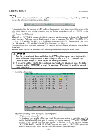 8.DIGITAL SERVO B-64305EN/03
- 320 -
Setting
On an FSSB setting screen (other than the amplifier maintenance screen), pressing soft key [(OPRT)]
displays the following operation selection soft keys:
To enter data, place the machine in MDI mode or the emergency stop state, position the cursor to the
point where a desired item is to be input, then enter the desired data and press soft key [INPUT] (or the
key on the MDI panel).
When soft key [SETING] is pressed after data is entered, a warning message is displayed if the entered
data is incorrect. When the entered data is correct, it is set in parameters Nos. 1023, 1905, 1936, 1937,
14340 to 14349, and 14376 to 14391 if bit 0 (DFS) of parameter No. 14476 = 0 or parameter Nos. 1023,
1905, 1910 to 1919, 1936, and 1937 if bit 0 (DFS) of parameter No. 14476 = 1.
To restore the previous value of a parameter if, for example, an entered value is incorrect, press soft key
[CANCEL].
When the power is turned on, values are read from the parameters and displayed on the screen.
CAUTION
1 For the parameters to be specified on the FSSB setting screen, do not attempt to
enter values on the parameter screen using the MDI or a G10 command. Use
only the FSSB screen to enter values for these parameters.
2 If pressing soft key [SETING] results in a warning being issued, re-enter the data
or press soft key [CANCEL] to reset the warning. Pressing the reset key cannot
reset the warning.
<1> Amplifier setting screen
The amplifier setting screen displays the following items:
• NO. (controlled axis number)
For this item, enter a value of between 1 and the maximum number of controlled axes. If a
number that falls outside this range is entered, the warning message "INVALID FORMAT"
appears. If the entered controlled axis number is duplicate or 0, the warning message
"SPECIFIED DATA IS OUT OF RANGE" appears when soft key [SETING] is pressed to
assert the entered value. In this case, no value can be entered for the parameter.
 