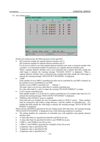 B-64305EN/03 8.DIGITAL SERVO
- 321 -
<2> Axis setting screen
On the axis setting screen, the following items can be specified:
• M1 (connector number for separate detector interface unit 1)
M2 (connector number for separate detector interface unit 2)
For an axis on which to use each separate detector interface unit, enter a connector number with
a number 1 to 8 (maximum number of connectors on a separate detector interface unit).
When a separate detector interface unit is not connected and a number that falls outside the
valid range is entered, the warning message “ILLEGAL DATA” is displayed. When a
separate detector interface unit is connected and a number that falls outside the valid range is
entered, the warning message “DATA IS OUT OF RANGE” is displayed.
• 1-DSP
If the number of servo HRV3 controlled axes that can be controlled by one DSP is limited, set
the number of axes controllable by one DSP.
Number of servo HRV3 controlled axes Setting: 3
The same value is set for axes other than Cs contour controlled axes.
If a value other than 0, 1, and 3 is input, the warning "INVALID FORMAT" is output.
• Cs (Cs contour controlled axis)
Enter spindle number (1 to 2) for the Cs contour controlled axis. If a number other than 0 to 2 is
entered, the warning message “DATA IS OUT OF RANGE” is displayed.
• TNDM (or M/S if EGB (T series) is enabled)
Enter odd and even numbers for axes for tandem control or EGB (T series). These numbers
must be consecutive and within a range between 1 and the number of controlled axes. If a
number that falls outside the valid range is entered, the warning message “DATA IS OUT OF
RANGE” is displayed.
When soft key [SETING] is pressed on the axis setting screen after data entry, the warning message
“DATA IS OUT OF RANGE” is displayed if any of the following conditions is satisfied.
• The setting disables the connection of controlled axes with amplifiers and separate detector
interface units.
• A value other than 0 is specified for both M1 and M2 for an axis.
• A value other than 0 is specified for both Cs and TNDM for an axis.
• 1-DSP is 1 and TNDM is not 0 for an axis.
• 1-DSP is 3 and TNDM is specified for a multiple of four for an axis.
• A duplicate value is specified for M1.
• A duplicate value is specified for M2.
• A duplicate value is specified for Cs.
 