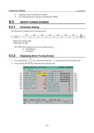 8.DIGITAL SERVO B-64305EN/03
- 322 -
• A duplicate value is specified for TNDM.
• An invalid master/slave axis pair is specified for TNDM.
8.3 SERVO TUNING SCREEN
8.3.1 Parameter Setting
Set a parameter to display the servo tuning screen.
#7 #6 #5 #4 #3 #2 #1 #0
3111 SVS
[Input type] Setting input
[Data type] Bit path
#0 SVS Servo setting screen or servo tuning screen is:
0: Not displayed.
1: Displayed.
8.3.2 Displaying Servo Tuning Screen
1 Press function key key, continuous menu key , and soft key [SV.SET] in this order.
2 Press soft key [SV.TUN] to select the servo tuning screen.
<1>
<2>
<3>
<4>
<5>
<6>
<7>
<8>
<9>
<10>
<11>
<12>
<13>
<14>
<15>
<16>
<17>
<18>
 