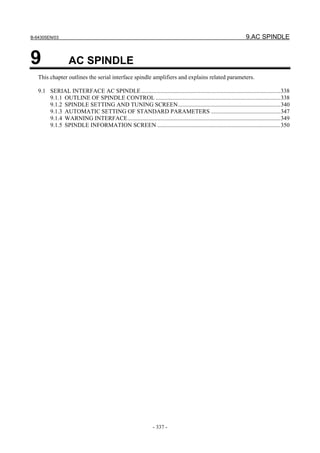B-64305EN/03 9.AC SPINDLE
- 337 -
9 AC SPINDLE
This chapter outlines the serial interface spindle amplifiers and explains related parameters.
9.1 SERIAL INTERFACE AC SPINDLE..............................................................................................338
9.1.1 OUTLINE OF SPINDLE CONTROL ....................................................................................338
9.1.2 SPINDLE SETTING AND TUNING SCREEN.....................................................................340
9.1.3 AUTOMATIC SETTING OF STANDARD PARAMETERS ...............................................347
9.1.4 WARNING INTERFACE.......................................................................................................349
9.1.5 SPINDLE INFORMATION SCREEN ...................................................................................350
 