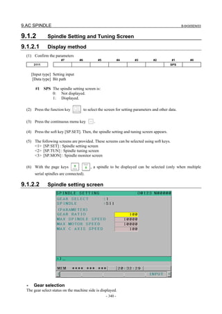 9.AC SPINDLE B-64305EN/03
- 340 -
9.1.2 Spindle Setting and Tuning Screen
9.1.2.1 Display method
(1) Confirm the parameters
#7 #6 #5 #4 #3 #2 #1 #0
3111 SPS
[Input type] Setting input
[Data type] Bit path
#1 SPS The spindle setting screen is:
0: Not displayed.
1: Displayed.
(2) Press the function key to select the screen for setting parameters and other data.
(3) Press the continuous menu key .
(4) Press the soft key [SP.SET]. Then, the spindle setting and tuning screen appears.
(5) The following screens are provided. These screens can be selected using soft keys.
<1> [SP.SET] : Spindle setting screen
<2> [SP.TUN] : Spindle tuning screen
<3> [SP.MON] : Spindle monitor screen
(6) With the page keys , a spindle to be displayed can be selected (only when multiple
serial spindles are connected).
9.1.2.2 Spindle setting screen
- Gear selection
The gear select status on the machine side is displayed.
 