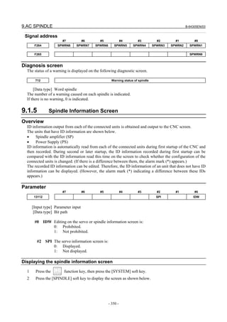 9.AC SPINDLE B-64305EN/03
- 350 -
Signal address
#7 #6 #5 #4 #3 #2 #1 #0
F264 SPWRN8 SPWRN7 SPWRN6 SPWRN5 SPWRN4 SPWRN3 SPWRN2 SPWRN1
F265 SPWRN9
Diagnosis screen
The status of a warning is displayed on the following diagnostic screen.
712 Warning status of spindle
[Data type] Word spindle
The number of a warning caused on each spindle is indicated.
If there is no warning, 0 is indicated.
9.1.5 Spindle Information Screen
Overview
ID information output from each of the connected units is obtained and output to the CNC screen.
The units that have ID information are shown below.
• Spindle amplifier (SP)
• Power Supply (PS)
ID information is automatically read from each of the connected units during first startup of the CNC and
then recorded. During second or later startup, the ID information recorded during first startup can be
compared with the ID information read this time on the screen to check whether the configuration of the
connected units is changed. (If there is a difference between them, the alarm mark (*) appears.)
The recorded ID information can be edited. Therefore, the ID information of an unit that does not have ID
information can be displayed. (However, the alarm mark (*) indicating a difference between these IDs
appears.)
Parameter
#7 #6 #5 #4 #3 #2 #1 #0
13112 SPI IDW
[Input type] Parameter input
[Data type] Bit path
#0 IDW Editing on the servo or spindle information screen is:
0: Prohibited.
1: Not prohibited.
#2 SPI The servo information screen is:
0: Displayed.
1: Not displayed.
Displaying the spindle information screen
1 Press the function key, then press the [SYSTEM] soft key.
2 Press the [SPINDLE] soft key to display the screen as shown below.
 