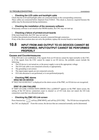 10.TROUBLESHOOTING B-64305EN/03
- 374 -
- Checking the LCD cable and backlight cable
Check that the LCD and backlight cables are connected firmly to the corresponding connectors.
These cables are connected before shipment from FANUC. This check is, however, required because the
cables may be disconnected during maintenance.
- Checking the installation of the necessary software
If necessary software is not stored in the FROM module, the CNC may not start up.
- Checking a failure of printed-circuit boards
If the main board fails, the CNC may not start up.
Confirm that printed-circuit boards are securely connected through connectors.
If any of the above actions does not solve the problem, replace the inverter board or main board.
10.8 INPUT FROM AND OUTPUT TO I/O DEVICES CANNOT BE
PERFORMED, INPUT/OUTPUT CANNOT BE PERFORMED
PROPERLY
Causes and Countermeasures
If the I/O Link is not established, if the signals from an I/O device cannot be input normally to the CNC,
or if the signals from the CNC cannot be output to an I/O device, the probable causes include the
following:
• The I/O device is not turned on, or the power supply is not at the appropriate voltage.
• The I/O Link cable is not connected correctly or appropriately.
• The grounding is not correct.
• The input/output signals are not connected correctly.
• I/O Link allocation is not performed, or is not performed properly.
- Checking PMC alarms
ER32 NO I/O DEVICE
If "ER32 NO I/O DEVICE" is displayed on the alarm screen of the PMC, no I/O devices are recognized.
ER97 IO LINK FAILURE
If "ER97 I/O LINK CONNECTION ERROR CHxx yyGROUP" appears on the PMC alarm screen, the
setting of the I/O device connection count in channel xx of I/O Link does not match the I/O Link
connection count that was allocated actually.
- Checking the PMC I/O Link screen
Press function key , soft key [PMCMNT], and soft key [I/O LNK]. The I/O devices recognized by
the CNC are displayed. From this screen, the devices that are connected normally can be determined.
 