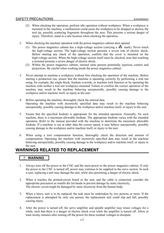 SAFETY PRECAUTIONS B-64305EN/03
s-2
(2) When checking the operation, perform idle operation without workpiece. When a workpiece is
mounted in the machine, a malfunction could cause the workpiece to be dropped or destroy the
tool tip, possibly scattering fragments throughout the area. This presents a serious danger of
injury. Therefore, stand in a safe location when checking the operation.
2. When checking the machine operation with the power magnetics cabinet door opened
(1) The power magnetics cabinet has a high-voltage section (carrying a mark). Never touch
the high-voltage section. The high-voltage section presents a severe risk of electric shock.
Before starting any check of the operation, confirm that the cover is mounted on the
high-voltage section. When the high-voltage section itself must be checked, note that touching
a terminal presents a severe danger of electric shock.
(2) Within the power magnetics cabinet, internal units present potentially injurious corners and
projections. Be careful when working inside the power magnetics cabinet.
3. Never attempt to machine a workpiece without first checking the operation of the machine. Before
starting a production run, ensure that the machine is operating correctly by performing a trial run
using, for example, the single block, feedrate override, or machine lock function or by operating the
machine with neither a tool nor workpiece mounted. Failure to confirm the correct operation of the
machine may result in the machine behaving unexpectedly, possibly causing damage to the
workpiece and/or machine itself, or injury to the user.
4. Before operating the machine, thoroughly check the entered data.
Operating the machine with incorrectly specified data may result in the machine behaving
unexpectedly, possibly causing damage to the workpiece and/or machine itself, or injury to the user.
5. Ensure that the specified feedrate is appropriate for the intended operation. Generally, for each
machine, there is a maximum allowable feedrate. The appropriate feedrate varies with the intended
operation. Refer to the manual provided with the machine to determine the maximum allowable
feedrate. If a machine is run at other than the correct speed, it may behave unexpectedly, possibly
causing damage to the workpiece and/or machine itself, or injury to the user.
6. When using a tool compensation function, thoroughly check the direction and amount of
compensation. Operating the machine with incorrectly specified data may result in the machine
behaving unexpectedly, possibly causing damage to the workpiece and/or machine itself, or injury to
the user.
WARNINGS RELATED TO REPLACEMENT
WARNING
1. Always turn off the power to the CNC and the main power to the power magnetics cabinet. If only
the power to the CNC is turned off, power may continue to be supplied to the serve section. In such
a case, replacing a unit may damage the unit, while also presenting a danger of electric shock.
2. When it touches the printed-circuit board or the unit, and the cable is connected, consider the
appropriate precaution as installs the list bands to prevent damage by static electricity.
The electric circuit might be damaged by static electricity from the human body.
3. When a heavy unit is to be replaced, the task must be undertaken by two persons or more. If the
replacement is attempted by only one person, the replacement unit could slip and fall, possibly
causing injury.
4. After the power is turned off, the servo amplifier and spindle amplifier may retain voltages for a
while, such that there is a danger of electric shock even while the amplifier is turned off. Allow at
least twenty minutes after turning off the power for these residual voltages to dissipate.
 