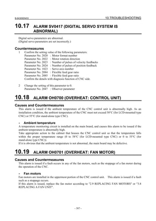B-64305EN/03 10.TROUBLESHOOTING
- 387 -
10.17 ALARM SV0417 (DIGITAL SERVO SYSTEM IS
ABNORMAL)
Digital servo parameters are abnormal.
(Digital servo parameters are set incorrectly.)
Countermeasures
1 Confirm the setting value of the following parameters:
Parameter No. 2020 : Motor format number
Parameter No. 2022 : Motor rotation direction
Parameter No. 2023 : Number of pulses of velocity feedbacks
Parameter No. 2024 : Number of pulses of position feedback
Parameter No. 1023 : Servo axis number
Parameter No. 2084 : Flexible feed gear ratio
Parameter No. 2085 : Flexible feed gear ratio
Confirm the details with diagnosis function of CNC side.
2 Change the setting of this parameter to 0.
Parameter No. 2047 : Observer parameter
10.18 ALARM OH0700 (OVERHEAT: CONTROL UNIT)
Causes and Countermeasures
This alarm is issued if the ambient temperature of the CNC control unit is abnormally high. As an
installation condition, the ambient temperature of the CNC must not exceed 58°C (for LCD-mounted type
CNC) or 55°C (for stand-alone type CNC).
- Ambient temperature
A temperature monitoring circuit is installed on the main board, and causes this alarm to be issued if the
ambient temperature is abnormally high.
Take appropriate action to the cabinet that houses the CNC control unit so that the temperature falls
within the proper temperature range (0 to 58°C (for LCD-mounted type CNC) or 0 to 55°C (for
stand-alone type CNC)).
If it is obvious that the ambient temperature is not abnormal, the main board may be defective.
10.19 ALARM OH0701 (OVERHEAT: FAN MOTOR)
Causes and Countermeasures
This alarm is issued if a fault occurs in any of the fan motors, such as the stoppage of a fan motor during
the operation of the CNC.
- Fan motors
Fan motors are installed in the uppermost portion of the CNC control unit. This alarm is issued if a fault
such as a stoppage occurs.
If this alarm is issued, replace the fan motor according to "2.9 REPLACING FAN MOTORS" or "3.8
REPLACING A FAN UNIT".
 
