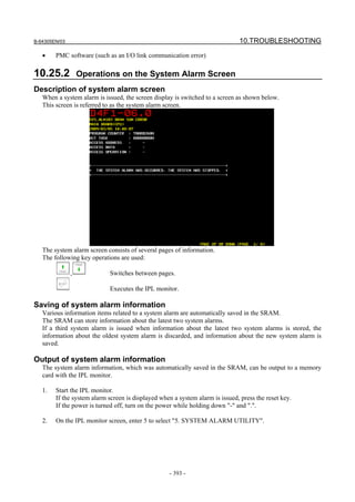B-64305EN/03 10.TROUBLESHOOTING
- 393 -
• PMC software (such as an I/O link communication error)
10.25.2 Operations on the System Alarm Screen
Description of system alarm screen
When a system alarm is issued, the screen display is switched to a screen as shown below.
This screen is referred to as the system alarm screen.
The system alarm screen consists of several pages of information.
The following key operations are used:
, Switches between pages.
Executes the IPL monitor.
Saving of system alarm information
Various information items related to a system alarm are automatically saved in the SRAM.
The SRAM can store information about the latest two system alarms.
If a third system alarm is issued when information about the latest two system alarms is stored, the
information about the oldest system alarm is discarded, and information about the new system alarm is
saved.
Output of system alarm information
The system alarm information, which was automatically saved in the SRAM, can be output to a memory
card with the IPL monitor.
1. Start the IPL monitor.
If the system alarm screen is displayed when a system alarm is issued, press the reset key.
If the power is turned off, turn on the power while holding down "-" and ".".
2. On the IPL monitor screen, enter 5 to select "5. SYSTEM ALARM UTILITY".
 