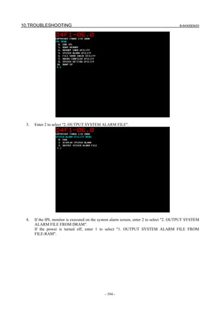 10.TROUBLESHOOTING B-64305EN/03
- 394 -
3. Enter 2 to select "2. OUTPUT SYSTEM ALARM FILE".
4. If the IPL monitor is executed on the system alarm screen, enter 2 to select "2. OUTPUT SYSTEM
ALARM FILE FROM DRAM".
If the power is turned off, enter 1 to select "1. OUTPUT SYSTEM ALARM FILE FROM
FILE-RAM".
 