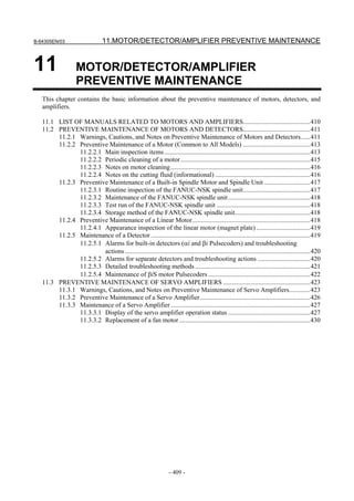 B-64305EN/03 11.MOTOR/DETECTOR/AMPLIFIER PREVENTIVE MAINTENANCE
- 409 -
11 MOTOR/DETECTOR/AMPLIFIER
PREVENTIVE MAINTENANCE
This chapter contains the basic information about the preventive maintenance of motors, detectors, and
amplifiers.
11.1 LIST OF MANUALS RELATED TO MOTORS AND AMPLIFIERS.........................................410
11.2 PREVENTIVE MAINTENANCE OF MOTORS AND DETECTORS.........................................411
11.2.1 Warnings, Cautions, and Notes on Preventive Maintenance of Motors and Detectors......411
11.2.2 Preventive Maintenance of a Motor (Common to All Models) .........................................413
11.2.2.1 Main inspection items.........................................................................................413
11.2.2.2 Periodic cleaning of a motor...............................................................................415
11.2.2.3 Notes on motor cleaning.....................................................................................416
11.2.2.4 Notes on the cutting fluid (informational) ..........................................................416
11.2.3 Preventive Maintenance of a Built-in Spindle Motor and Spindle Unit ............................417
11.2.3.1 Routine inspection of the FANUC-NSK spindle unit.........................................417
11.2.3.2 Maintenance of the FANUC-NSK spindle unit..................................................418
11.2.3.3 Test run of the FANUC-NSK spindle unit .........................................................418
11.2.3.4 Storage method of the FANUC-NSK spindle unit..............................................418
11.2.4 Preventive Maintenance of a Linear Motor........................................................................418
11.2.4.1 Appearance inspection of the linear motor (magnet plate).................................419
11.2.5 Maintenance of a Detector .................................................................................................419
11.2.5.1 Alarms for built-in detectors (αi and βi Pulsecoders) and troubleshooting
actions.................................................................................................................420
11.2.5.2 Alarms for separate detectors and troubleshooting actions ................................420
11.2.5.3 Detailed troubleshooting methods ......................................................................421
11.2.5.4 Maintenance of βiS motor Pulsecoders ..............................................................422
11.3 PREVENTIVE MAINTENANCE OF SERVO AMPLIFIERS .....................................................423
11.3.1 Warnings, Cautions, and Notes on Preventive Maintenance of Servo Amplifiers.............423
11.3.2 Preventive Maintenance of a Servo Amplifier...................................................................426
11.3.3 Maintenance of a Servo Amplifier.....................................................................................427
11.3.3.1 Display of the servo amplifier operation status ..................................................427
11.3.3.2 Replacement of a fan motor................................................................................430
 