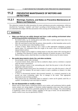 B-64305EN/03 11.MOTOR/DETECTOR/AMPLIFIER PREVENTIVE MAINTENANCE
- 411 -
11.2 PREVENTIVE MAINTENANCE OF MOTORS AND
DETECTORS
11.2.1 Warnings, Cautions, and Notes on Preventive Maintenance of
Motors and Detectors
This subsection contains the safety precautions for motor and detector preventive maintenance, which are
classified into "warnings", "cautions", and "notes" according to their bearing on safety. Make sure that
you understand and comply with these precautions when carrying out the maintenance work.
WARNING
• Make sure that you are safely dressed and have a safe working environment when
performing preventive maintenance for a motor.
- Be dressed safely, e.g. by wearing gloves and safety shoes, to protect against injury due to an
edge or protrusion and electric shock.
- Have the work done by more than one person, where possible, so that immediate action can be
taken if an accident occurs when handling a motor.
- A motor is heavy. When moving it, use a crane or other appropriate equipment to protect
against injury. For information about the weight of the motor, refer to its DESCRIPTIONS
manual (shown earlier).
- Clothes or fingers can be caught in a rotating motor or come into contact with a moving part of
it. Standing in the direction of motor rotation (direction of motion) can pose a risk of injury.
Before rotating a motor, check that there is no object that is thrown away by motor rotation.
• Be careful about electric shock, fire, and other accidents.
- Do not handle a motor with a wet hand.
- To prevent electric shock, make sure that no conductive object, such as a terminal, is exposed
when the motor is powered on.
- Before touching a motor or any surrounding part, check that the power is shut off and take
appropriate safety precautions.
- High voltage remains across power line terminals of a motor even after the power is shut off
(for at least five minutes). Do not touch a motor in such a condition or connect it to other
equipment.
- A loose or disconnected terminal, short-circuited terminals, or a terminal connected to the
ground can cause overheating, spark, fire, or damage to the motor. Take appropriate
precautions to prevent these accidents.
- When placed near any inflammable object or material, a motor can be ignited, catch fire, or
explode. Avoid placing it near such object or material.
• Do not disassemble or modify a motor.
Motors such as linear motors, synchronous built-in servo motors, and synchronous built-in spindle
motors contain very strong magnets. If electronic medical apparatus comes near, these motors can
cause the apparatus to malfunction, potentially putting the user's life in danger. Also, disassembling
or modifying a motor can cause a failure, regardless of the type of motor. Do not disassemble or
modify a motor in any way not specified by FANUC.
 