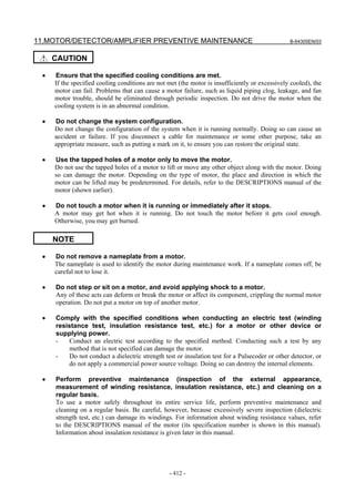 11.MOTOR/DETECTOR/AMPLIFIER PREVENTIVE MAINTENANCE B-64305EN/03
- 412 -
CAUTION
• Ensure that the specified cooling conditions are met.
If the specified cooling conditions are not met (the motor is insufficiently or excessively cooled), the
motor can fail. Problems that can cause a motor failure, such as liquid piping clog, leakage, and fan
motor trouble, should be eliminated through periodic inspection. Do not drive the motor when the
cooling system is in an abnormal condition.
• Do not change the system configuration.
Do not change the configuration of the system when it is running normally. Doing so can cause an
accident or failure. If you disconnect a cable for maintenance or some other purpose, take an
appropriate measure, such as putting a mark on it, to ensure you can restore the original state.
• Use the tapped holes of a motor only to move the motor.
Do not use the tapped holes of a motor to lift or move any other object along with the motor. Doing
so can damage the motor. Depending on the type of motor, the place and direction in which the
motor can be lifted may be predetermined. For details, refer to the DESCRIPTIONS manual of the
motor (shown earlier).
• Do not touch a motor when it is running or immediately after it stops.
A motor may get hot when it is running. Do not touch the motor before it gets cool enough.
Otherwise, you may get burned.
NOTE
• Do not remove a nameplate from a motor.
The nameplate is used to identify the motor during maintenance work. If a nameplate comes off, be
careful not to lose it.
• Do not step or sit on a motor, and avoid applying shock to a motor.
Any of these acts can deform or break the motor or affect its component, crippling the normal motor
operation. Do not put a motor on top of another motor.
• Comply with the specified conditions when conducting an electric test (winding
resistance test, insulation resistance test, etc.) for a motor or other device or
supplying power.
- Conduct an electric test according to the specified method. Conducting such a test by any
method that is not specified can damage the motor.
- Do not conduct a dielectric strength test or insulation test for a Pulsecoder or other detector, or
do not apply a commercial power source voltage. Doing so can destroy the internal elements.
• Perform preventive maintenance (inspection of the external appearance,
measurement of winding resistance, insulation resistance, etc.) and cleaning on a
regular basis.
To use a motor safely throughout its entire service life, perform preventive maintenance and
cleaning on a regular basis. Be careful, however, because excessively severe inspection (dielectric
strength test, etc.) can damage its windings. For information about winding resistance values, refer
to the DESCRIPTIONS manual of the motor (its specification number is shown in this manual).
Information about insulation resistance is given later in this manual.
 