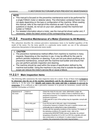 B-64305EN/03 11.MOTOR/DETECTOR/AMPLIFIER PREVENTIVE MAINTENANCE
- 413 -
NOTE
• This manual is focused on the preventive maintenance work to be performed for
a single FANUC motor or detector alone. The information contained herein may
not apply depending on the type or configuration of the machine. When reading
this manual, refer to the manual of the machine as well. If you have any
questions or doubts, do not act on your own; please contact the machine tool
builder or FANUC.
• For detailed information about a motor, see the manual list shown earlier and, if
necessary, obtain the latest version of the corresponding manual.
11.2.2 Preventive Maintenance of a Motor (Common to All Models)
This subsection describes the common preventive maintenance items to be handled regardless of the
model of the motor. For the items specific to a particular motor model, see one of the subsequent
subsections that pertains to that particular motor model.
CAUTION
• The preventive maintenance method differs from machine to machine in many
respects. Depending on the machine in use, it may be difficult for the user to
perform periodic inspection or cleaning. If you are not sure about anything as to
preventive maintenance, consult with the machine tool builder and ensure that
you can perform periodic inspection and cleaning.
• The machine should be used within the scope of specification defined by the
machine tool builder. Using the machine in any way that is outside the specified
scope can reduce the motor's service life or cause a failure.
11.2.2.1 Main inspection items
The following table summarizes the main inspection items for a motor. If any of these items is found to
be abnormal, stop the use of the machine immediately and fix the abnormal part by repairing or
replacing it. At the same time, identify and remove the cause and take a measure to prevent its
recurrence. If it is difficult to take a preventive measure or to prevent its recurrence, consult with the
machine tool builder or FANUC.
Crack or
deformation
- Check the motor for any scar, crack, deformation, bulge, etc.
- If the interior of the motor is visible or there is interference with a
peripheral component, it is imperative to replace the motor or the
peripheral component.
- A light peel-off or scar of the surface may be repairable; consult with
FANUC.
Appearance of
the motor
Wet or dirty part - If you find any wet or dirty part, clean it immediately.
- A preventive measure is needed if the part in question remains wet
continually due to cutting fluid or dew condensation.
Operating
conditions
Temperature,
humidity, etc.
- Comply with the operating conditions of the machine. For details of
the operating conditions of a specific motor, refer to the
corresponding DESCRIPTIONS manual. Generally, the ambient
temperature should be 0°C to 40°C (or 30°C for a spindle unit) and
dew condensation is not allowed. In a place subject to severe
vibration, the components of the motor may be broken.
 