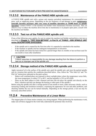 11.MOTOR/DETECTOR/AMPLIFIER PREVENTIVE MAINTENANCE B-64305EN/03
- 418 -
11.2.3.2 Maintenance of the FANUC-NSK spindle unit
A FANUC-NSK spindle unit with a grease unit requires periodical maintenance for consumable/wear
parts, such as supplying grease. Depending on the use frequency of and damage to parts, maintenance
generally becomes necessary after two years of machine operation or 10,000 hours of spindle
operation. Contact FANUC or the machine tool builder when maintenance becomes necessary. Also, an
effective way to reduce the machine down time due to maintenance is to prepare spare parts; consult with
the machine tool builder.
11.2.3.3 Test run of the FANUC-NSK spindle unit
If any of the following cases applies, be sure to contact the machine tool builder and perform a test run as
described in Chapter 3, "TEST RUN METHOD", in Part IV, of "FANUC - NSK SPINDLE UNIT
series DESCRIPTIONS (B-65352EN)".
- If the spindle unit is rotated for the first time after it is unpacked or attached to the machine
- If the machine or spindle unit has undergone transportation or relocation
- If the spindle unit alone has been stored for a period longer than six months or has not been used for
one month or more after installation
CAUTION
FANUC assumes no responsibility for any damage resulting from the failure to perform a
test run or improper use of the spindle unit.
11.2.3.4 Storage method of the FANUC-NSK spindle unit
Apply rust-proof oil to the surface of the spindle unit, pack the spindle unit, and store the packed spindle
unit at a location that satisfies the conditions described below. Also, follow the "This Side Up" and "No
Pile Up" instructions indicated on the pack surface.
- Indoor well ventilated place not exposed to direct sunlight (place where the temperature varies little,
the room temperature is within 5°C to 40°C, and the humidity is 35% to 85% RH)
- Place on the shelf subject to little vibration and dust (Do not place the spindle unit directly on the
floor; vibration and dust can damage the bearing or other parts of the spindle.)
Before using the spindle unit after a storage period of one month or more, make necessary checks, such as
measuring winding and insulation resistance, examining the appearance for rust and other problems, and
checking whether the axis can be turned manually. Depending on the storage period, a test run may be
necessary (described earlier).
11.2.4 Preventive Maintenance of a Linear Motor
The magnet plate of a linear motor contains very strong magnets. When performing the maintenance work,
make sure all those engaged in the work fully understand the potential risks involved.
 