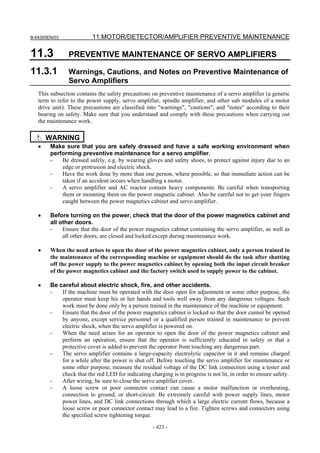 B-64305EN/03 11.MOTOR/DETECTOR/AMPLIFIER PREVENTIVE MAINTENANCE
- 423 -
11.3 PREVENTIVE MAINTENANCE OF SERVO AMPLIFIERS
11.3.1 Warnings, Cautions, and Notes on Preventive Maintenance of
Servo Amplifiers
This subsection contains the safety precautions on preventive maintenance of a servo amplifier (a generic
term to refer to the power supply, servo amplifier, spindle amplifier, and other sub modules of a motor
drive unit). These precautions are classified into "warnings", "cautions", and "notes" according to their
bearing on safety. Make sure that you understand and comply with these precautions when carrying out
the maintenance work.
WARNING
• Make sure that you are safely dressed and have a safe working environment when
performing preventive maintenance for a servo amplifier.
- Be dressed safely, e.g. by wearing gloves and safety shoes, to protect against injury due to an
edge or protrusion and electric shock.
- Have the work done by more than one person, where possible, so that immediate action can be
taken if an accident occurs when handling a motor.
- A servo amplifier and AC reactor contain heavy components. Be careful when transporting
them or mounting them on the power magnetic cabinet. Also be careful not to get your fingers
caught between the power magnetics cabinet and servo amplifier.
• Before turning on the power, check that the door of the power magnetics cabinet and
all other doors.
- Ensure that the door of the power magnetics cabinet containing the servo amplifier, as well as
all other doors, are closed and locked except during maintenance work.
• When the need arises to open the door of the power magnetics cabinet, only a person trained in
the maintenance of the corresponding machine or equipment should do the task after shutting
off the power supply to the power magnetics cabinet by opening both the input circuit breaker
of the power magnetics cabinet and the factory switch used to supply power to the cabinet.
• Be careful about electric shock, fire, and other accidents.
- If the machine must be operated with the door open for adjustment or some other purpose, the
operator must keep his or her hands and tools well away from any dangerous voltages. Such
work must be done only by a person trained in the maintenance of the machine or equipment.
- Ensure that the door of the power magnetics cabinet is locked so that the door cannot be opened
by anyone, except service personnel or a qualified person trained in maintenance to prevent
electric shock, when the servo amplifier is powered on.
- When the need arises for an operator to open the door of the power magnetics cabinet and
perform an operation, ensure that the operator is sufficiently educated in safety or that a
protective cover is added to prevent the operator from touching any dangerous part.
- The servo amplifier contains a large-capacity electrolytic capacitor in it and remains charged
for a while after the power is shut off. Before touching the servo amplifier for maintenance or
some other purpose, measure the residual voltage of the DC link connection using a tester and
check that the red LED for indicating charging is in progress is not lit, in order to ensure safety.
- After wiring, be sure to close the servo amplifier cover.
- A loose screw or poor connector contact can cause a motor malfunction or overheating,
connection to ground, or short-circuit. Be extremely careful with power supply lines, motor
power lines, and DC link connections through which a large electric current flows, because a
loose screw or poor connector contact may lead to a fire. Tighten screws and connectors using
the specified screw tightening torque.
 