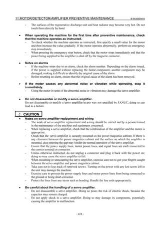 11.MOTOR/DETECTOR/AMPLIFIER PREVENTIVE MAINTENANCE B-64305EN/03
- 424 -
- The surfaces of the regenerative discharge unit and heat radiator may become very hot. Do not
touch them directly by hand.
• When operating the machine for the first time after preventive maintenance, check
that the machine operates as instructed.
- To check whether the machine operates as instructed, first specify a small value for the motor
and then increase the value gradually. If the motor operates abnormally, perform an emergency
stop immediately.
- When pressing the emergency stop button, check that the motor stops immediately and that the
power being supplied to the amplifier is shut off by the magnetic contactor.
• Notes on alarms
- If the machine stops due to an alarm, check the alarm number. Depending on the alarm issued,
if the power is supplied without replacing the failed component, another component may be
damaged, making it difficult to identify the original cause of the alarm.
- Before resetting an alarm, ensure that the original cause of the alarm has been removed.
• If the motor causes any abnormal noise or vibration while operating, stop it
immediately.
- Using the motor in spite of the abnormal noise or vibration may damage the servo amplifier.
• Do not disassemble or modify a servo amplifier.
Do not disassemble or modify a servo amplifier in any way not specified by FANUC; doing so can
lead to a failure.
CAUTION
• Notes on servo amplifier replacement and wiring
- The work of servo amplifier replacement and wiring should be carried out by a person trained
in the maintenance of the machine and equipment concerned.
- When replacing a servo amplifier, check that the combination of the amplifier and the motor is
appropriate.
- Check that the servo amplifier is securely mounted on the power magnetics cabinet. If there is
any clearance between the power magnetics cabinet and the surface on which the amplifier is
mounted, dust entering the gap may hinder the normal operation of the servo amplifier.
- Ensure that the power supply lines, motor power lines, and signal lines are each connected to
the correct terminal or connector.
- Unless otherwise instructed, do not unplug a connector and plug it back with the power on;
doing so may cause the servo amplifier to fail.
- When mounting or unmounting the servo amplifier, exercise care not to get your fingers caught
between the servo amplifier and power magnetics cabinet.
- Take care not to lose track of removed screws. Turning on the power with any lost screw left in
the unit may damage the machine.
- Exercise care to prevent the power supply lines and motor power lines from being connected to
the ground or being short-circuited.
- Protect the lines from any stress such as bending. Handle the line ends appropriately.
• Be careful about the handling of a servo amplifier.
- Do not disassemble a servo amplifier. Doing so poses the risk of electric shock, because the
capacitor may remain charged.
- Do not apply shock to a servo amplifier. Doing so may damage its components, potentially
causing the amplifier to malfunction.
 
