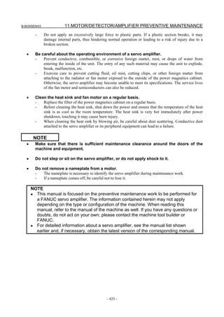 B-64305EN/03 11.MOTOR/DETECTOR/AMPLIFIER PREVENTIVE MAINTENANCE
- 425 -
- Do not apply an excessively large force to plastic parts. If a plastic section breaks, it may
damage internal parts, thus hindering normal operation or leading to a risk of injury due to a
broken section.
• Be careful about the operating environment of a servo amplifier.
- Prevent conductive, combustible, or corrosive foreign matter, mist, or drops of water from
entering the inside of the unit. The entry of any such material may cause the unit to explode,
break, malfunction, etc.
- Exercise care to prevent cutting fluid, oil mist, cutting chips, or other foreign matter from
attaching to the radiator or fan motor exposed to the outside of the power magnetics cabinet.
Otherwise, the servo amplifier may become unable to meet its specifications. The service lives
of the fan motor and semiconductors can also be reduced.
• Clean the heat sink and fan motor on a regular basis.
- Replace the filter of the power magnetics cabinet on a regular basis.
- Before cleaning the heat sink, shut down the power and ensure that the temperature of the heat
sink is as cool as the room temperature. The heat sink is very hot immediately after power
shutdown, touching it may cause burn injury.
- When cleaning the heat sink by blowing air, be careful about dust scattering. Conductive dust
attached to the servo amplifier or its peripheral equipment can lead to a failure.
NOTE
• Make sure that there is sufficient maintenance clearance around the doors of the
machine and equipment.
• Do not step or sit on the servo amplifier, or do not apply shock to it.
• Do not remove a nameplate from a motor.
- The nameplate is necessary to identify the servo amplifier during maintenance work.
- If a nameplate comes off, be careful not to lose it.
NOTE
• This manual is focused on the preventive maintenance work to be performed for
a FANUC servo amplifier. The information contained herein may not apply
depending on the type or configuration of the machine. When reading this
manual, refer to the manual of the machine as well. If you have any questions or
doubts, do not act on your own; please contact the machine tool builder or
FANUC.
• For detailed information about a servo amplifier, see the manual list shown
earlier and, if necessary, obtain the latest version of the corresponding manual.
 