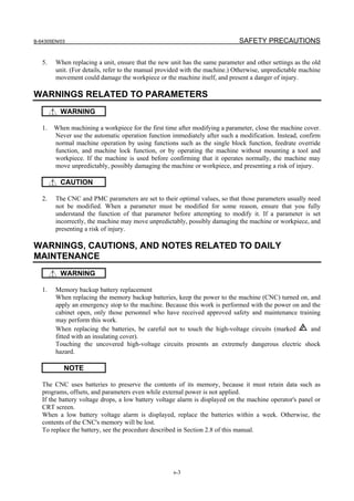 B-64305EN/03 SAFETY PRECAUTIONS
s-3
5. When replacing a unit, ensure that the new unit has the same parameter and other settings as the old
unit. (For details, refer to the manual provided with the machine.) Otherwise, unpredictable machine
movement could damage the workpiece or the machine itself, and present a danger of injury.
WARNINGS RELATED TO PARAMETERS
WARNING
1. When machining a workpiece for the first time after modifying a parameter, close the machine cover.
Never use the automatic operation function immediately after such a modification. Instead, confirm
normal machine operation by using functions such as the single block function, feedrate override
function, and machine lock function, or by operating the machine without mounting a tool and
workpiece. If the machine is used before confirming that it operates normally, the machine may
move unpredictably, possibly damaging the machine or workpiece, and presenting a risk of injury.
CAUTION
2. The CNC and PMC parameters are set to their optimal values, so that those parameters usually need
not be modified. When a parameter must be modified for some reason, ensure that you fully
understand the function of that parameter before attempting to modify it. If a parameter is set
incorrectly, the machine may move unpredictably, possibly damaging the machine or workpiece, and
presenting a risk of injury.
WARNINGS, CAUTIONS, AND NOTES RELATED TO DAILY
MAINTENANCE
WARNING
1. Memory backup battery replacement
When replacing the memory backup batteries, keep the power to the machine (CNC) turned on, and
apply an emergency stop to the machine. Because this work is performed with the power on and the
cabinet open, only those personnel who have received approved safety and maintenance training
may perform this work.
When replacing the batteries, be careful not to touch the high-voltage circuits (marked and
fitted with an insulating cover).
Touching the uncovered high-voltage circuits presents an extremely dangerous electric shock
hazard.
NOTE
The CNC uses batteries to preserve the contents of its memory, because it must retain data such as
programs, offsets, and parameters even while external power is not applied.
If the battery voltage drops, a low battery voltage alarm is displayed on the machine operator's panel or
CRT screen.
When a low battery voltage alarm is displayed, replace the batteries within a week. Otherwise, the
contents of the CNC's memory will be lost.
To replace the battery, see the procedure described in Section 2.8 of this manual.
 