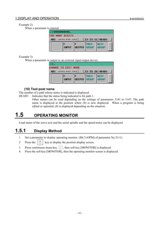 1.DISPLAY AND OPERATION B-64305EN/03
- 32 -
Example 2)
When a parameter is entered
Example 3)
When a parameter is output to an external input/output device
(10) Tool post name
The number of a path whose status is indicated is displayed.
HEAD1 : Indicates that the status being indicated is for path 1.
Other names can be used depending on the settings of parameters 3141 to 3147. The path
name is displayed at the position where (8) is now displayed. When a program is being
edited or operated, (8) is displayed depending on the situation.
1.5 OPERATING MONITOR
Load meter of the servo axis and the serial spindle and the speed meter can be displayed.
1.5.1 Display Method
1 Set a parameter to display operating monitor. (Bit 5 (OPM) of parameter No.3111)
2 Press the key to display the position display screen.
3 Press continuous menu key , then soft key [MONITOR] is displayed.
4 Press the soft key [MONITOR], then the operating monitor screen is displayed.
 