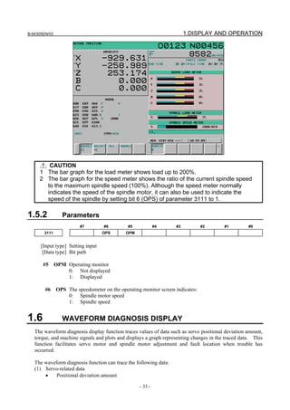 B-64305EN/03 1.DISPLAY AND OPERATION
- 33 -
CAUTION
1 The bar graph for the load meter shows load up to 200%.
2 The bar graph for the speed meter shows the ratio of the current spindle speed
to the maximum spindle speed (100%). Although the speed meter normally
indicates the speed of the spindle motor, it can also be used to indicate the
speed of the spindle by setting bit 6 (OPS) of parameter 3111 to 1.
1.5.2 Parameters
#7 #6 #5 #4 #3 #2 #1 #0
3111 OPS OPM
[Input type] Setting input
[Data type] Bit path
#5 OPM Operating monitor
0: Not displayed
1: Displayed
#6 OPS The speedometer on the operating monitor screen indicates:
0: Spindle motor speed
1: Spindle speed
1.6 WAVEFORM DIAGNOSIS DISPLAY
The waveform diagnosis display function traces values of data such as servo positional deviation amount,
torque, and machine signals and plots and displays a graph representing changes in the traced data. This
function facilitates servo motor and spindle motor adjustment and fault location when trouble has
occurred.
The waveform diagnosis function can trace the following data:
(1) Servo-related data
• Positional deviation amount
 