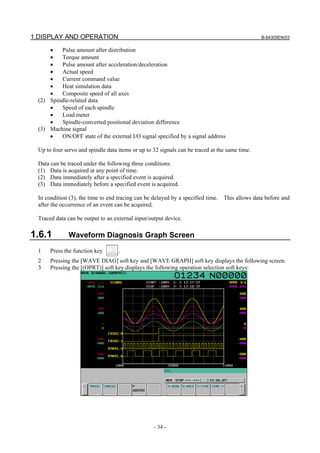 1.DISPLAY AND OPERATION B-64305EN/03
- 34 -
• Pulse amount after distribution
• Torque amount
• Pulse amount after acceleration/deceleration
• Actual speed
• Current command value
• Heat simulation data
• Composite speed of all axes
(2) Spindle-related data
• Speed of each spindle
• Load meter
• Spindle-converted positional deviation difference
(3) Machine signal
• ON/OFF state of the external I/O signal specified by a signal address
Up to four servo and spindle data items or up to 32 signals can be traced at the same time.
Data can be traced under the following three conditions:
(1) Data is acquired at any point of time.
(2) Data immediately after a specified event is acquired.
(3) Data immediately before a specified event is acquired.
In condition (3), the time to end tracing can be delayed by a specified time. This allows data before and
after the occurrence of an event can be acquired.
Traced data can be output to an external input/output device.
1.6.1 Waveform Diagnosis Graph Screen
1 Press the function key .
2 Pressing the [WAVE DIAG] soft key and [WAVE GRAPH] soft key displays the following screen.
3 Pressing the [(OPRT)] soft key displays the following operation selection soft keys:
 