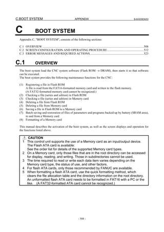 C.BOOT SYSTEM APPENDIX B-64305EN/03
- 508 -
C BOOT SYSTEM
Appendix C, "BOOT SYSTEM", consists of the following sections:
C.1 OVERVIEW .....................................................................................................................................508
C.2 SCREEN CONFIGURATION AND OPERATING PROCEDURE................................................512
C.3 ERROR MESSAGES AND REQUIRED ACTIONS.......................................................................523
C.1 OVERVIEW
The boot system load the CNC system software (Flash ROM → DRAM), then starts it so that software
can be executed.
The boot system provides the following maintenance functions for the CNC:
(1) Registering a file in Flash ROM
A file is read from the FAT16-formatted memory card and written to the flash memory.
(A FAT32-formatted memory card cannot be recognized.)
(2) Checking a file (series and edition) in Flash ROM
(3) Checking a file (series and edition) in Memory card
(4) Deleting a file from Flash ROM
(5) Deleting a file from Memory card
(6) Saving a file in Flash ROM to a Memory card
(7) Batch saving and restoration of files of parameters and programs backed up by battery (SRAM area),
to and from a Memory card
(8) Formatting of a Memory card
This manual describes the activation of the boot system, as well as the screen displays and operation for
the functions listed above.
CAUTION
1 This control unit supports the use of a Memory card as an input/output device.
The Flash ATA card is available:
See the order list for details of the supported Memory card types.
2 On a Memory card, only those files that are in the root directory can be accessed
for display, reading, and writing. Those in subdirectories cannot be used.
3 The time required to read or write each data item varies depending on the
Memory card type, the status of use, and other factors.
4 For flash ATA cards, only those recommended by FANUC are available.
5 When formatting a flash ATA card, use the quick formatting method, which
clears the file allocation table and the directory information on the root directory.
An unformatted flash ATA card needs to be formatted in FAT16 with a PC or the
like. (A FAT32-formatted ATA card cannot be recognized.)
 